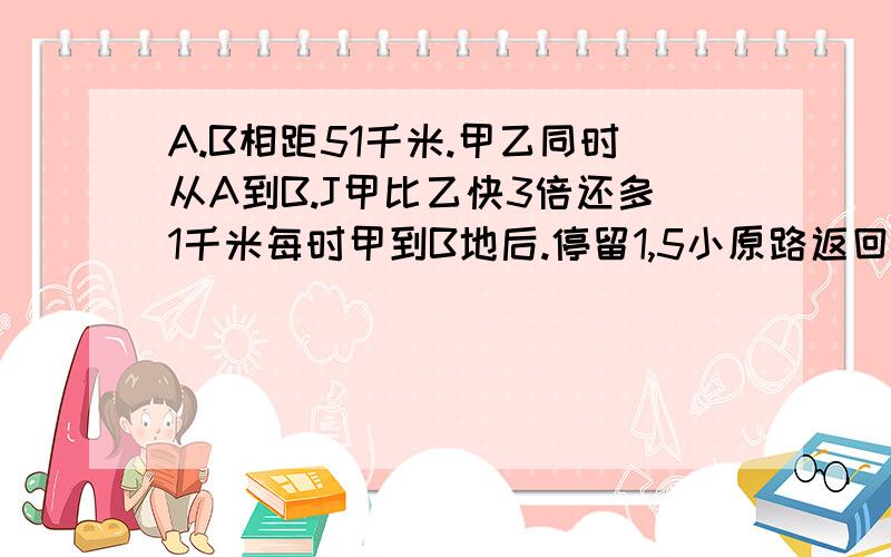 A.B相距51千米.甲乙同时从A到B.J甲比乙快3倍还多1千米每时甲到B地后.停留1,5小原路返回在途中遇到乙。此时距出发相距6小时。问甲乙各的速度