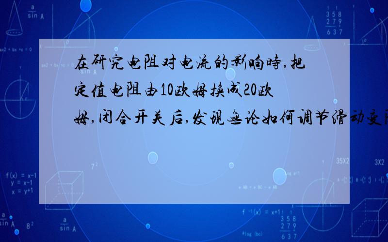 在研究电阻对电流的影响时,把定值电阻由10欧姆换成20欧姆,闭合开关后,发现无论如何调节滑动变阻器的滑片,都无法使电压表示数保持不变（设10欧姆电阻实验时电阻两端电压为1.5伏）,其原