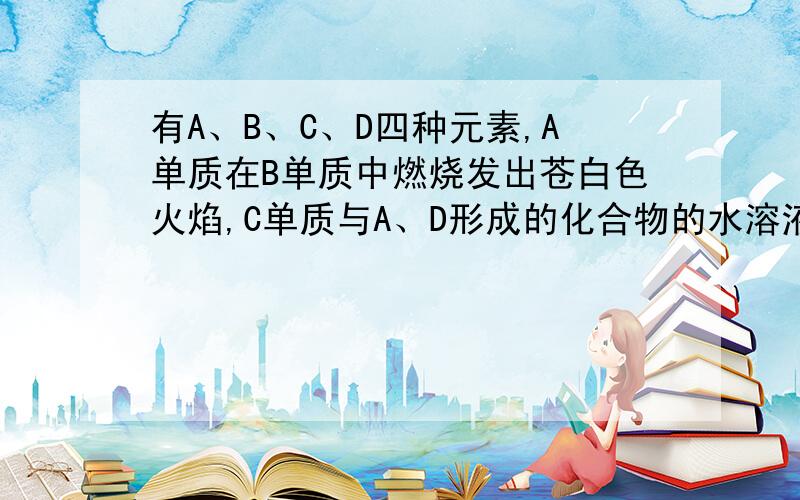 有A、B、C、D四种元素,A单质在B单质中燃烧发出苍白色火焰,C单质与A、D形成的化合物的水溶液反应生成A单质,C原子与B原子的电子层数相同,且最外层电子数之差为奇数,D原子最外层电子数为K层