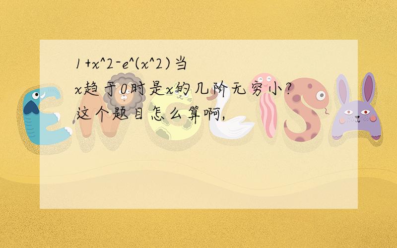 1+x^2-e^(x^2)当x趋于0时是x的几阶无穷小?这个题目怎么算啊,