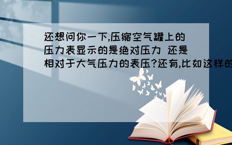 还想问你一下,压缩空气罐上的压力表显示的是绝对压力 还是相对于大气压力的表压?还有,比如这样的压缩空气要输送到一段管道里,到达管道入口时 绝对压力为一个大气压,这样成立么（因为