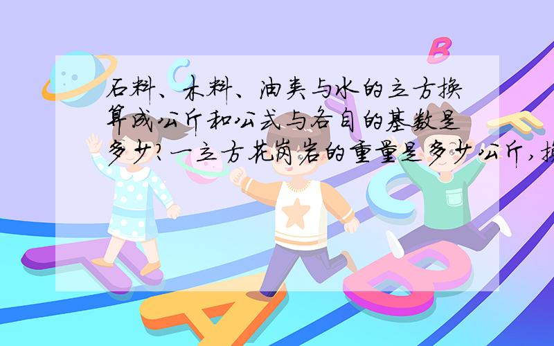 石料、木料、油类与水的立方换算成公斤和公式与各自的基数是多少?一立方花岗岩的重量是多少公斤,换算公式是?一立方木料呢?一立方汽油呢?.