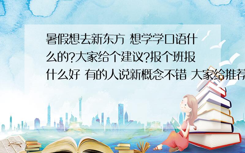 暑假想去新东方 想学学口语什么的?大家给个建议?报个班报什么好 有的人说新概念不错 大家给推荐一个吧