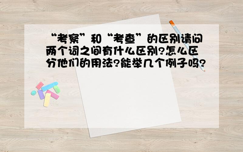 “考察”和“考查”的区别请问两个词之间有什么区别?怎么区分他们的用法?能举几个例子吗?