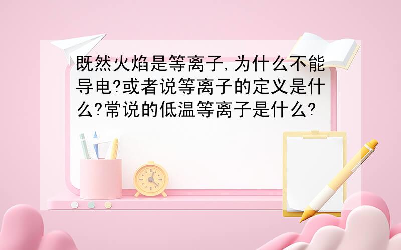 既然火焰是等离子,为什么不能导电?或者说等离子的定义是什么?常说的低温等离子是什么?