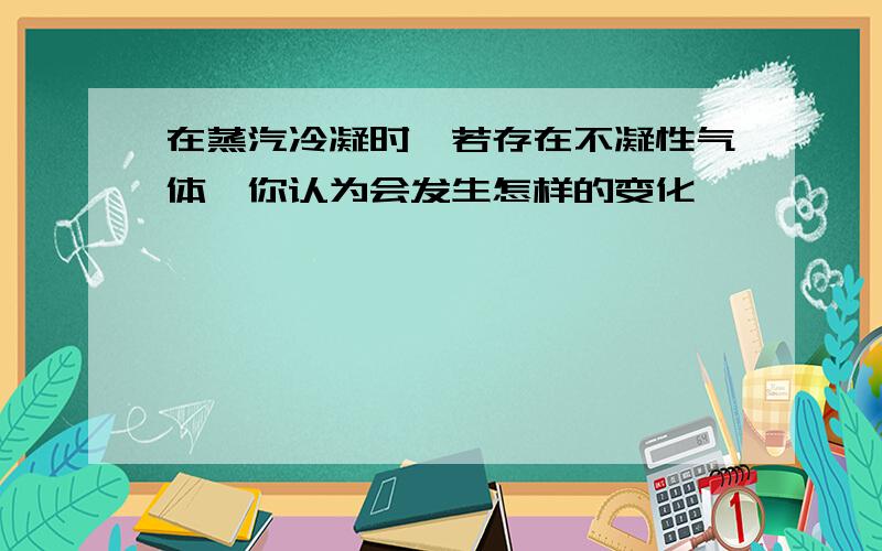 在蒸汽冷凝时,若存在不凝性气体,你认为会发生怎样的变化