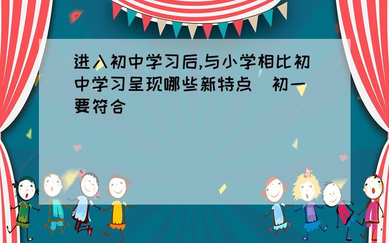 进入初中学习后,与小学相比初中学习呈现哪些新特点（初一 要符合）