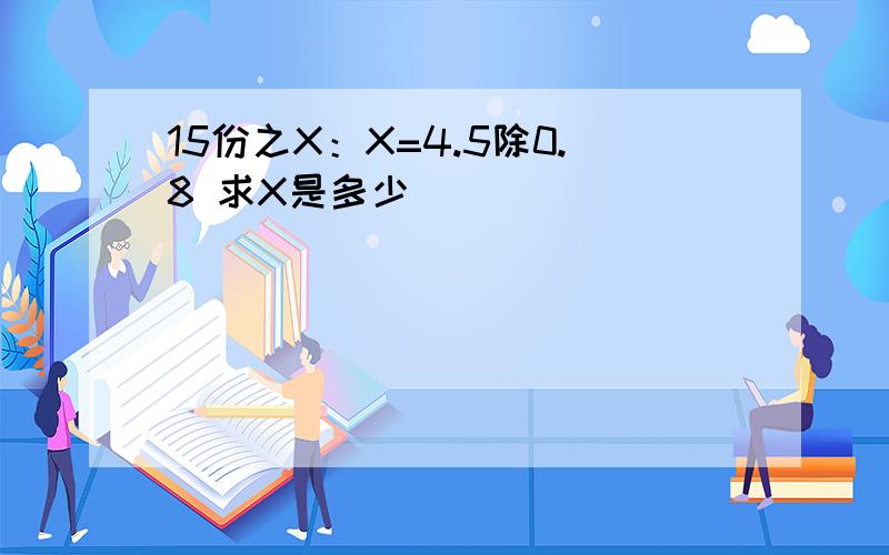 15份之X：X=4.5除0.8 求X是多少