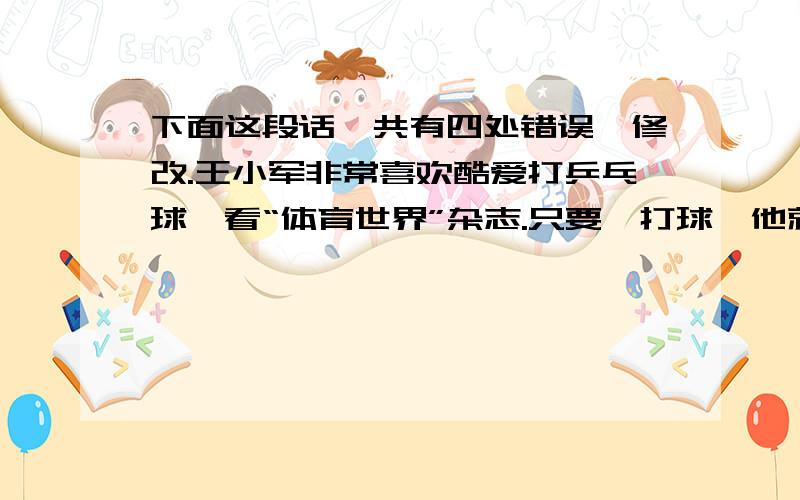 下面这段话一共有四处错误,修改.王小军非常喜欢酷爱打乒乓球,看“体育世界”杂志.只要一打球,他就会忘记吃饭和休息.他在训练时勤奋克苦,球技不断增加.在全市小学生乒乓球大赛中,他自