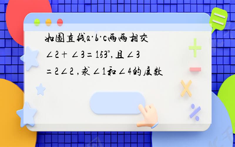 如图直线a·b·c两两相交 ∠2+∠3=153°,且∠3=2∠2 ,求∠1和∠4的度数