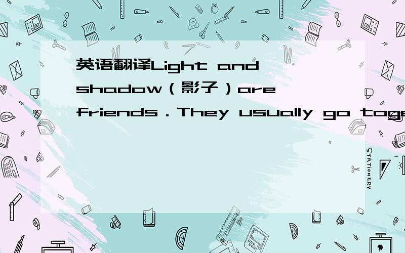 英语翻译Light and shadow（影子）are friends．They usually go together．We receive light every day．At the same time,we produce shadow．　　Light cannot shine through you．Your body stops it from passing．There is a dark spot（斑点