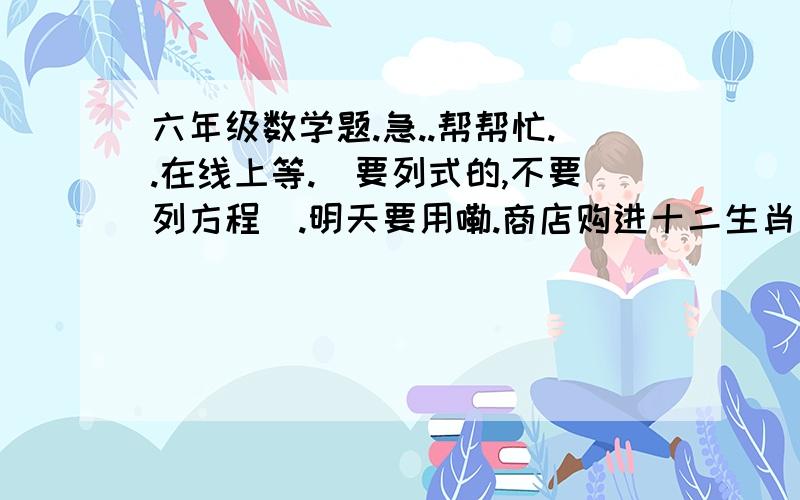 六年级数学题.急..帮帮忙..在线上等.(要列式的,不要列方程).明天要用嘞.商店购进十二生肖玩具1000个,运输途中破损了一些,未破损的好玩具卖完后,利润率为50%,破损的玩具降价出售,亏损了10%,