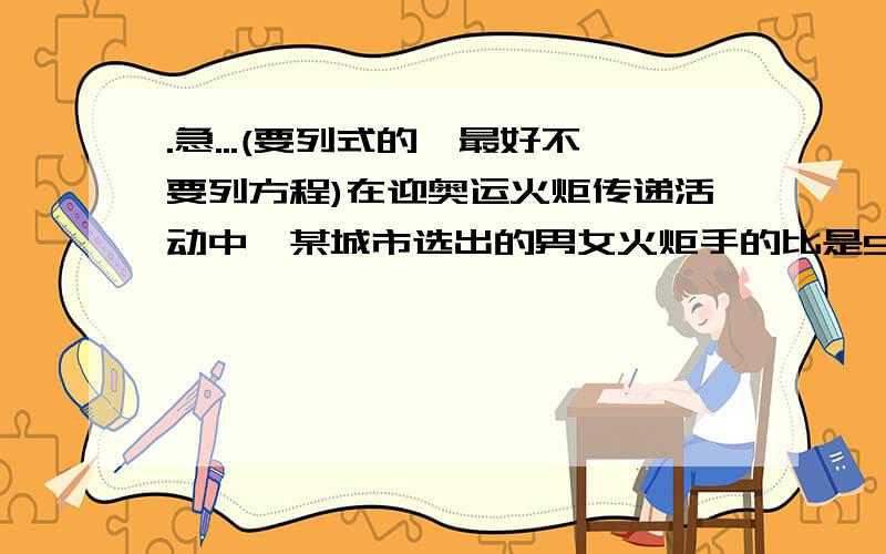 .急...(要列式的,最好不要列方程)在迎奥运火炬传递活动中,某城市选出的男女火炬手的比是5:3,男火炬手中有80%不是运动员,女火炬手中有8人是运动员,如果将运动员增加4人人而不是运动员的减