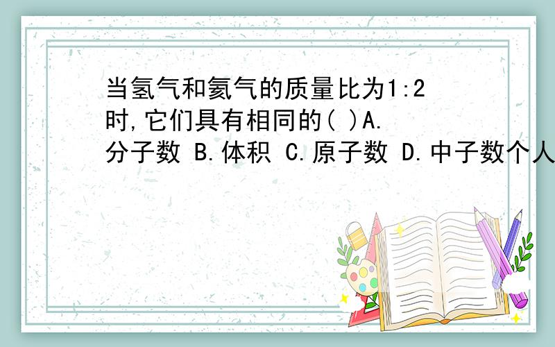 当氢气和氦气的质量比为1:2时,它们具有相同的( )A.分子数 B.体积 C.原子数 D.中子数个人觉得A与D都对,可答案是A,