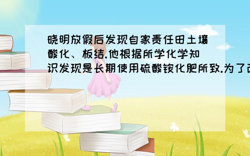 晓明放假后发现自家责任田土壤酸化、板结.他根据所学化学知识发现是长期使用硫酸铵化肥所致.为了改良土壤状况,他采取了下列措施.你认为可行的是 （ ） 1.停止使用硫酸铵,改用硫酸钾 2.