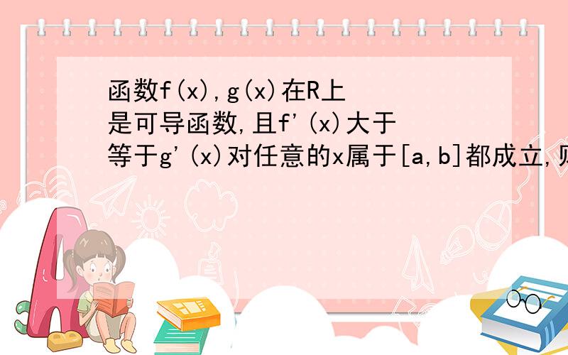 函数f(x),g(x)在R上是可导函数,且f'(x)大于等于g'(x)对任意的x属于[a,b]都成立,则对任意的x属于[a,b],恒有（A）f（x）+f（a）大于等于g（x）+g（a）（B）f（x）+g（a）大于等于g（x）+f（a）（C）f（x