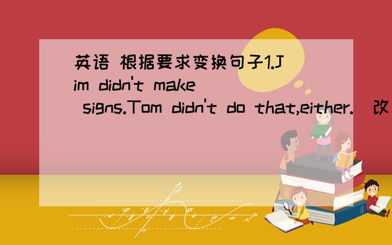 英语 根据要求变换句子1.Jim didn't make signs.Tom didn't do that,either.（改为同义句） Jim didn't make signs._____ _____ ______.2.Both of us gave away some money.(改为否定句)______ of us gave away _____ money.3.Don't park your ca