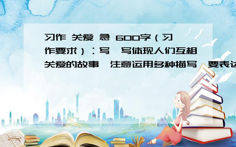 习作 关爱 急 600字（习作要求）：写一写体现人们互相关爱的故事,注意运用多种描写,要表达真情实感）不行啊 我是实验小学的不符合 我们是要写事的比如下雨了我为别人撑伞之类的