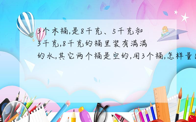 3个木桶,是8千克、5千克和3千克,8千克的桶里装有满满的水,其它两个桶是空的,用3个桶,怎样量出4千克水