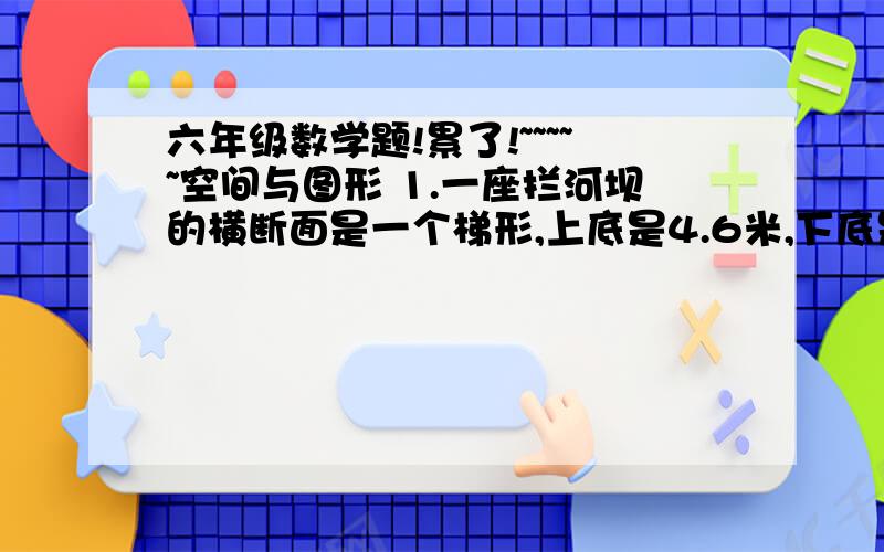 六年级数学题!累了!~~~~~空间与图形 1.一座拦河坝的横断面是一个梯形,上底是4.6米,下底是7.4米,高是两底和的一半.这座拦河坝的横断面面积是多少平方米? 2.做一个长60厘米、宽25厘米、高40厘