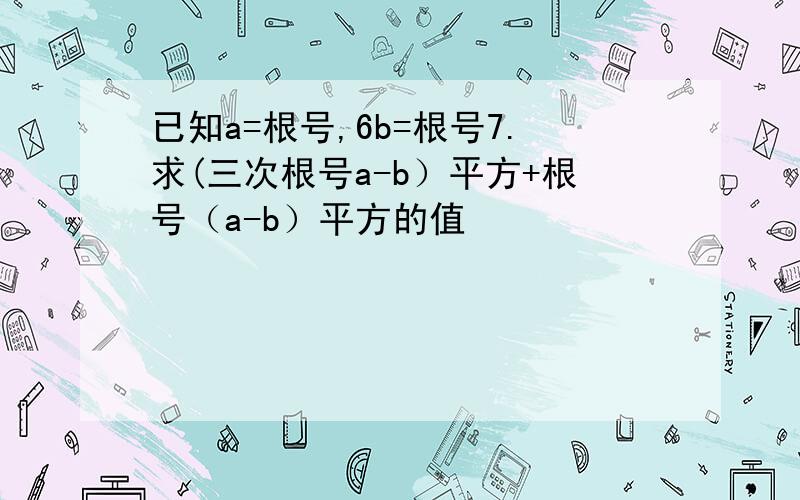 已知a=根号,6b=根号7.求(三次根号a-b）平方+根号（a-b）平方的值