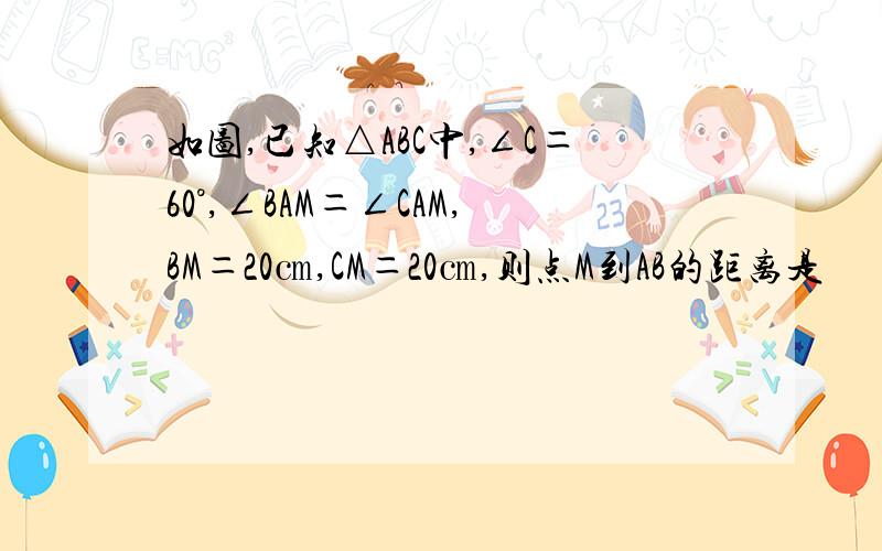 如图,已知△ABC中,∠C＝60°,∠BAM＝∠CAM,BM＝20㎝,CM＝20㎝,则点M到AB的距离是