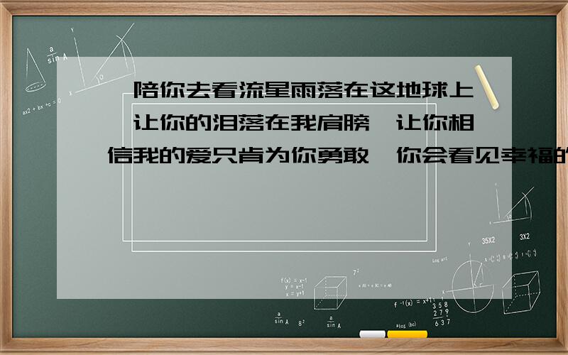 《陪你去看流星雨落在这地球上,让你的泪落在我肩膀,让你相信我的爱只肯为你勇敢,你会看见幸福的所在.》