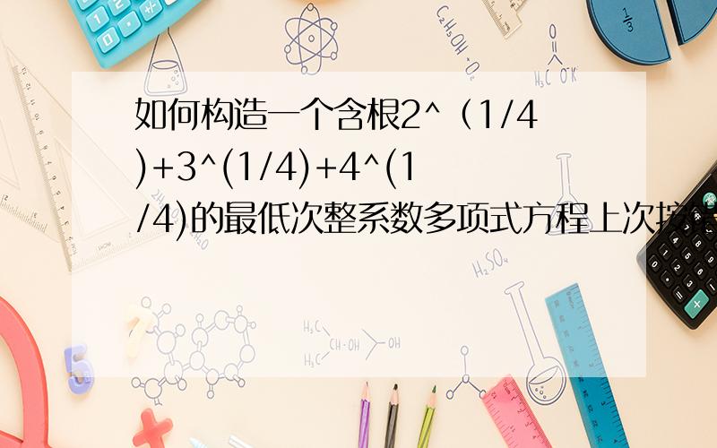 如何构造一个含根2^（1/4)+3^(1/4)+4^(1/4)的最低次整系数多项式方程上次按错,