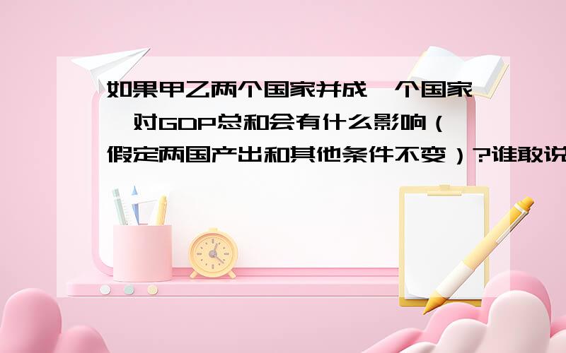 如果甲乙两个国家并成一个国家,对GDP总和会有什么影响（假定两国产出和其他条件不变）?谁敢说大于,我就弄死谁!哈哈~主要是看看大家的观点,我们宿舍有了争论,其实这是个没有什么值得争