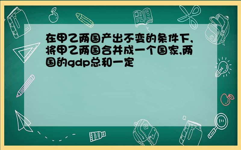 在甲乙两国产出不变的条件下,将甲乙两国合并成一个国家,两国的gdp总和一定