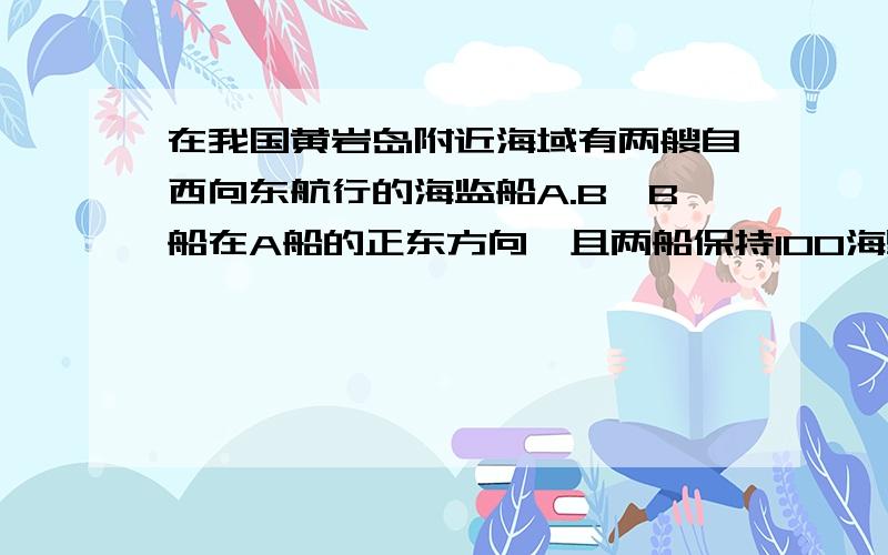 在我国黄岩岛附近海域有两艘自西向东航行的海监船A.B,B船在A船的正东方向,且两船保持100海里的距离,某一时刻两海监船同时测得在A的东北方向,B的北偏东15°方向不一定有不明国籍的渔船停