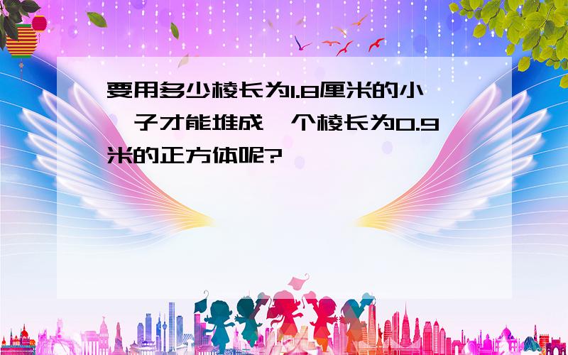 要用多少棱长为1.8厘米的小骰子才能堆成一个棱长为0.9米的正方体呢?