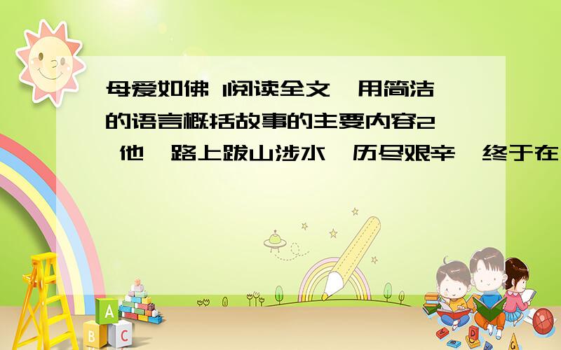 母爱如佛 1阅读全文,用简洁的语言概括故事的主要内容2、 他一路上跋山涉水,历尽艰辛,终于在山上找到了那位高僧.高僧热情地接待了他.席间,听完他的一番自述,高僧沉默良久.当他向高僧问