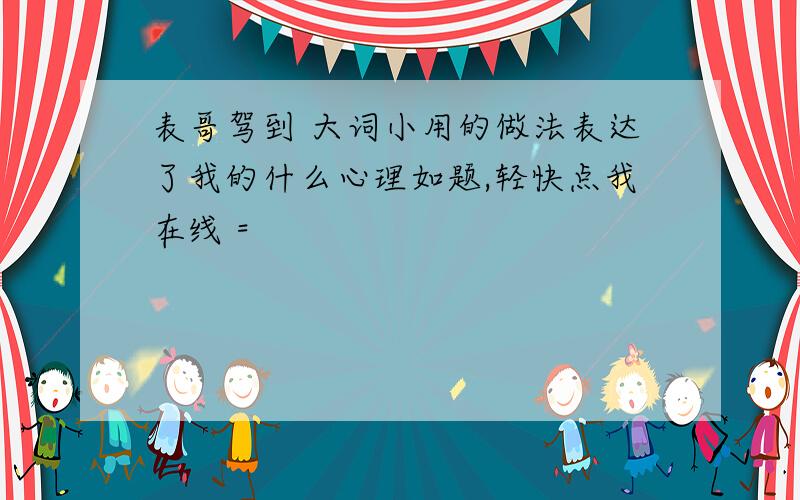 表哥驾到 大词小用的做法表达了我的什么心理如题,轻快点我在线 =