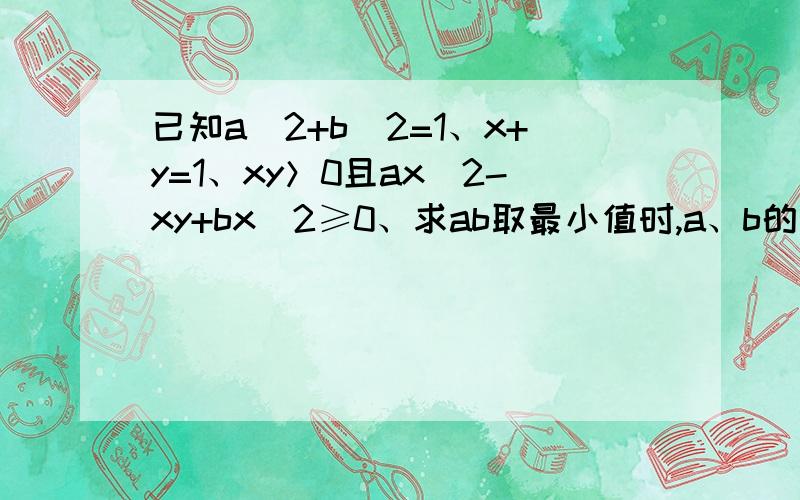 已知a^2+b^2=1、x+y=1、xy＞0且ax^2-xy+bx^2≥0、求ab取最小值时,a、b的值为多少