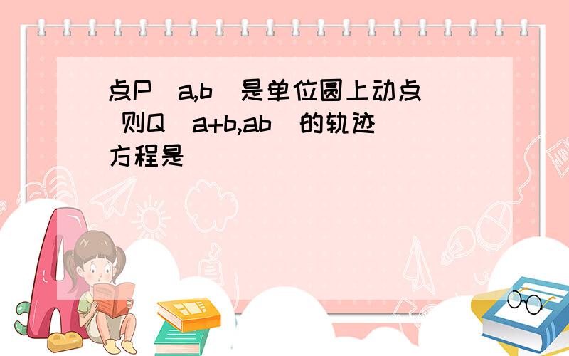 点P(a,b)是单位圆上动点 则Q(a+b,ab)的轨迹方程是