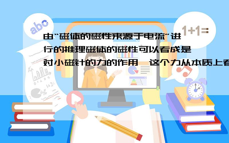 由“磁体的磁性来源于电流”进行的推理磁体的磁性可以看成是对小磁针的力的作用,这个力从本质上看应该是电场力的叠加,“磁体的磁性来源于电流”,从微观上分析,磁体存在环形电流,而