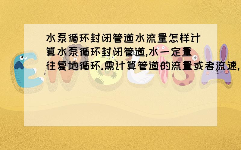 水泵循环封闭管道水流量怎样计算水泵循环封闭管道,水一定量往复地循环.需计算管道的流量或者流速,怎样计算啊?没学过流体力学啊,循环管道的口径不是一样大小,但我只需一段的流量,是透