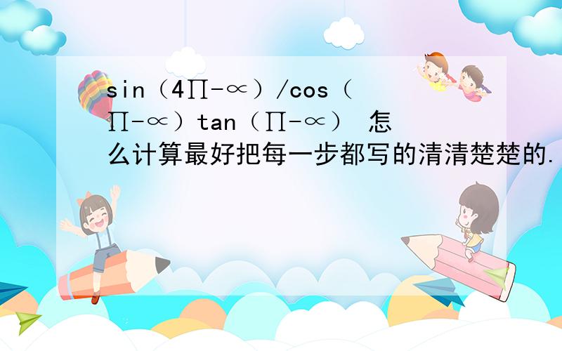 sin（4∏-∝）/cos（∏-∝）tan（∏-∝） 怎么计算最好把每一步都写的清清楚楚的.