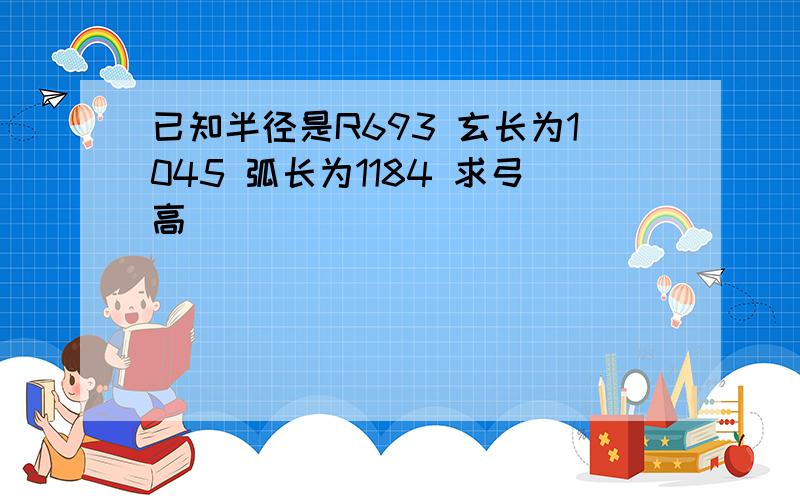 已知半径是R693 玄长为1045 弧长为1184 求弓高