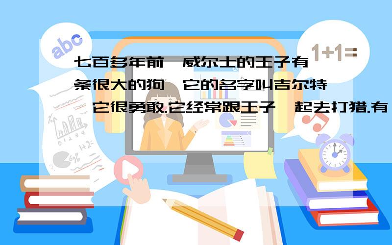 七百多年前,威尔士的王子有一条很大的狗,它的名字叫吉尔特,它很勇敢.它经常跟王子一起去打猎.有一天,王子把吉尔特留在家里,让它照看正在小木床上睡觉的年幼的儿子.几小时后,当王子回