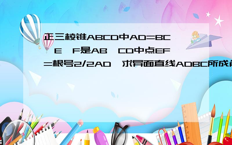 正三棱锥ABCD中AD=BC,E,F是AB,CD中点EF=根号2/2AD,求异面直线ADBC所成角