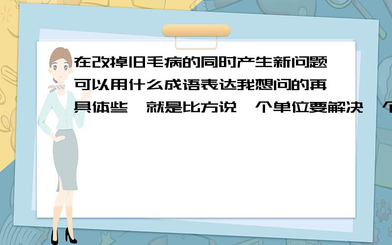 在改掉旧毛病的同时产生新问题可以用什么成语表达我想问的再具体些,就是比方说一个单位要解决一个倾向性的问题,但是在解决的过程中使用的方法或者手段本身就存在问题,这可以用什么