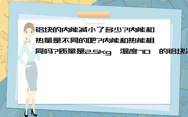 铝块的内能减小了多少?内能和热量是不同的吧?内能和热能相同吗?质量是2.5kg,温度70℃的铝块冷却到30℃,求铝块放出多少热量?铝块的内能减小了多少?铝的比热容为0.88*10^3j/kg.℃