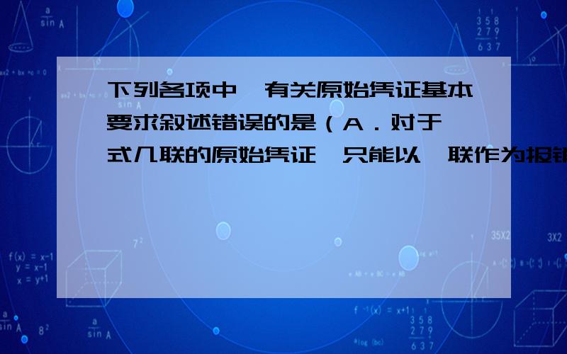 下列各项中,有关原始凭证基本要求叙述错误的是（A．对于一式几联的原始凭证,只能以一联作为报销凭证 B．发生销货退回的,退货发票、退货验收单缺一不可C．借据必须附在记账凭证之后D