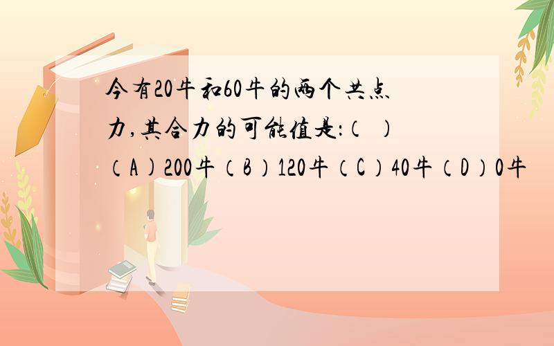 今有20牛和60牛的两个共点力,其合力的可能值是：（ ）（A)200牛（B）120牛（C）40牛（D）0牛