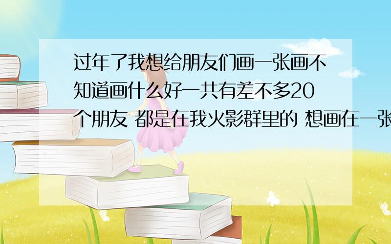 过年了我想给朋友们画一张画不知道画什么好一共有差不多20个朋友 都是在我火影群里的 想画在一张画里 不知道怎么画 用火影人物来画 求大伙帮帮忙 顺便祝大家新年快乐