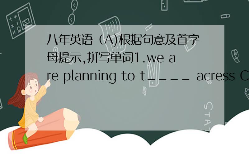 八年英语（A)根据句意及首字母提示,拼写单词1.we are planning to t____ acress China this year 2.There are two l_____ talking with each other under a big tree .They are Mrs Brown and Mrs Smith.3.We b____ the railway station in 1998.4.T