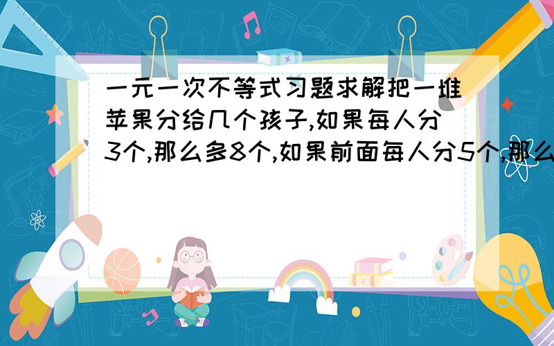 一元一次不等式习题求解把一堆苹果分给几个孩子,如果每人分3个,那么多8个,如果前面每人分5个,那么最后一个得到的苹果少于三个,问有几个孩子?有多少苹果?结果我知道,我要的是步骤,如果