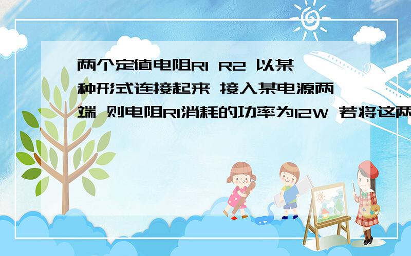 两个定值电阻R1 R2 以某种形式连接起来 接入某电源两端 则电阻R1消耗的功率为12W 若将这两个电阻以另外一种形式接入该电源两端 则测得改单路的总电流为9A 此时R1消耗的电功率为108W 求R1 R2